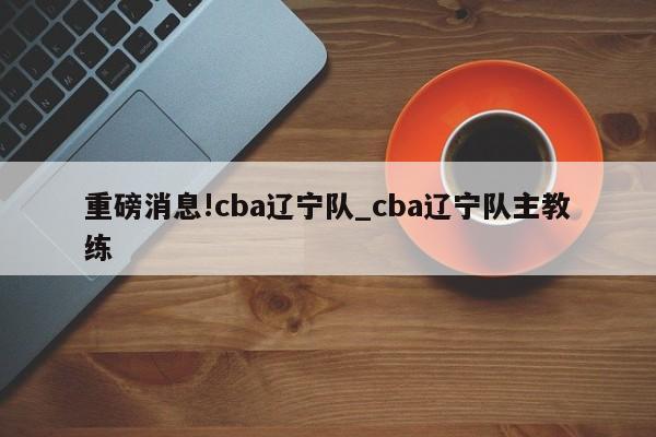 重磅消息!cba辽宁队_cba辽宁队主教练