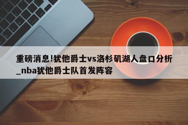 重磅消息!犹他爵士vs洛杉矶湖人盘口分析_nba犹他爵士队首发阵容