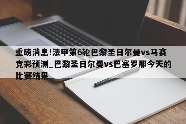 重磅消息!法甲第6轮巴黎圣日尔曼vs马赛竞彩预测_巴黎圣日尔曼vs巴塞罗那今天的比赛结果