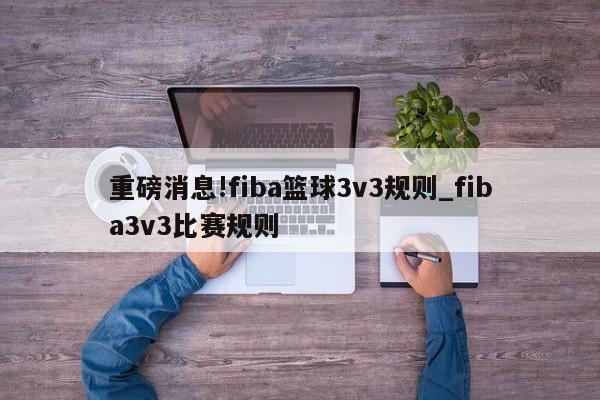 重磅消息!fiba篮球3v3规则_fiba3v3比赛规则