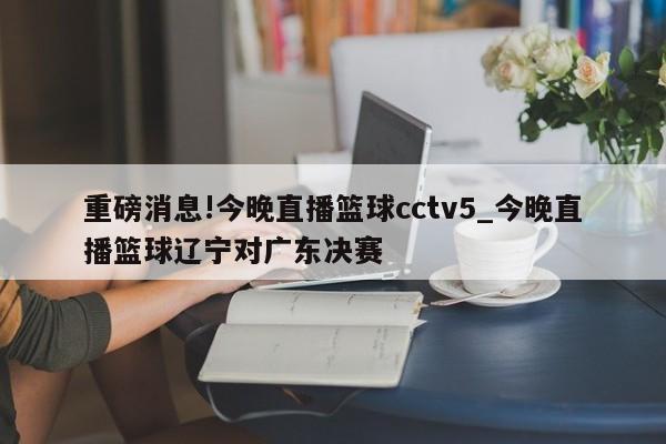 重磅消息!今晚直播篮球cctv5_今晚直播篮球辽宁对广东决赛