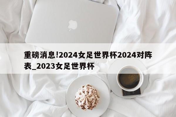 重磅消息!2024女足世界杯2024对阵表_2023女足世界杯