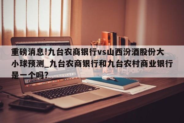 重磅消息!九台农商银行vs山西汾酒股份大小球预测_九台农商银行和九台农村商业银行是一个吗?