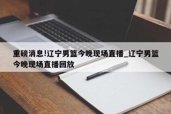 重磅消息!辽宁男篮今晚现场直播_辽宁男篮今晚现场直播回放