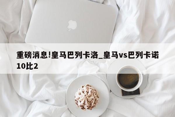 重磅消息!皇马巴列卡洛_皇马vs巴列卡诺10比2