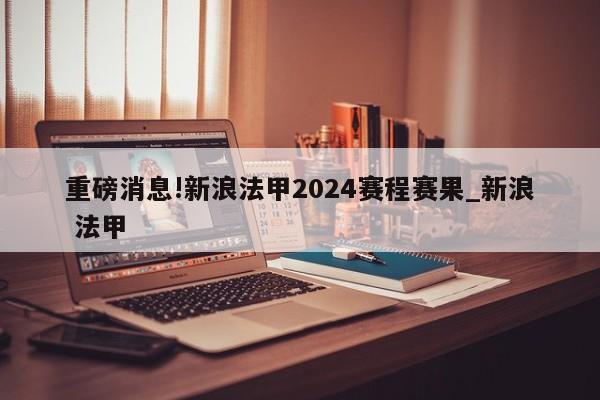 重磅消息!新浪法甲2024赛程赛果_新浪 法甲