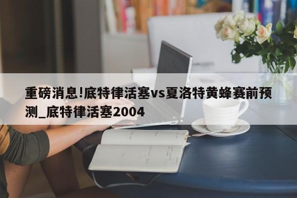 重磅消息!底特律活塞vs夏洛特黄蜂赛前预测_底特律活塞2004