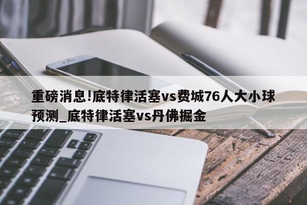 重磅消息!底特律活塞vs费城76人大小球预测_底特律活塞vs丹佛掘金