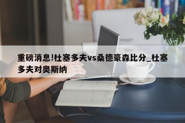 重磅消息!杜塞多夫vs桑德豪森比分_杜塞多夫对奥斯纳