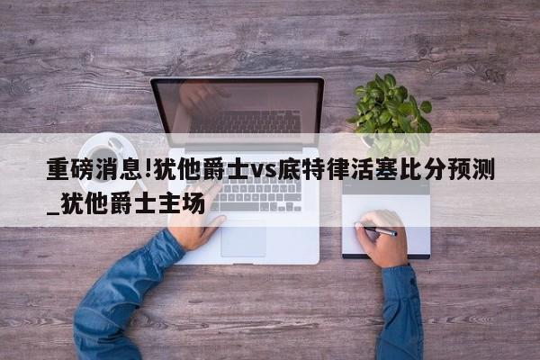 重磅消息!犹他爵士vs底特律活塞比分预测_犹他爵士主场