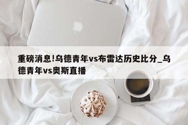 重磅消息!乌德青年vs布雷达历史比分_乌德青年vs奥斯直播