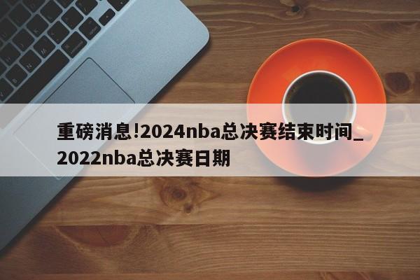 重磅消息!2024nba总决赛结束时间_2022nba总决赛日期