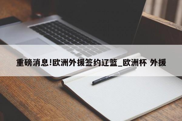 重磅消息!欧洲外援签约辽篮_欧洲杯 外援