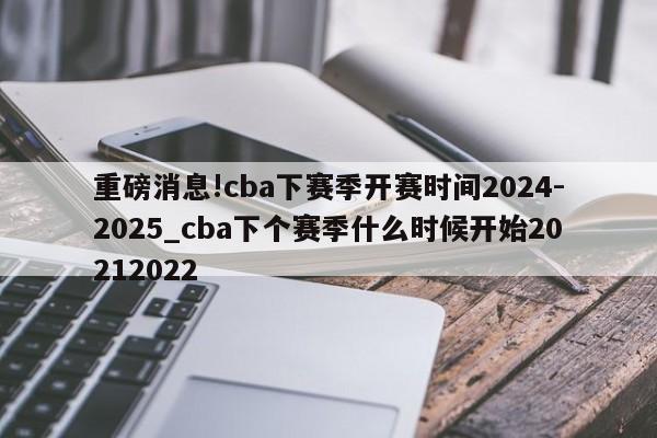 重磅消息!cba下赛季开赛时间2024-2025_cba下个赛季什么时候开始20212022