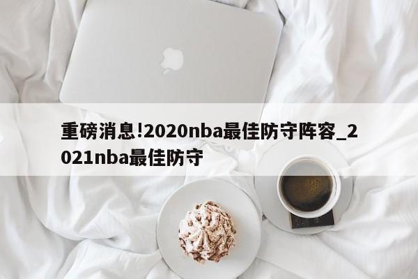 重磅消息!2020nba最佳防守阵容_2021nba最佳防守