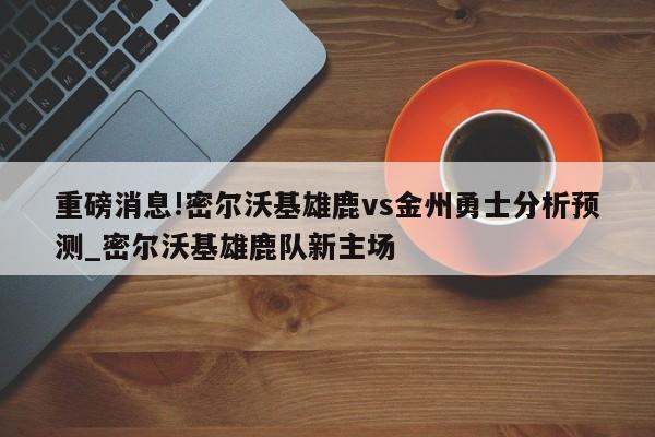 重磅消息!密尔沃基雄鹿vs金州勇士分析预测_密尔沃基雄鹿队新主场