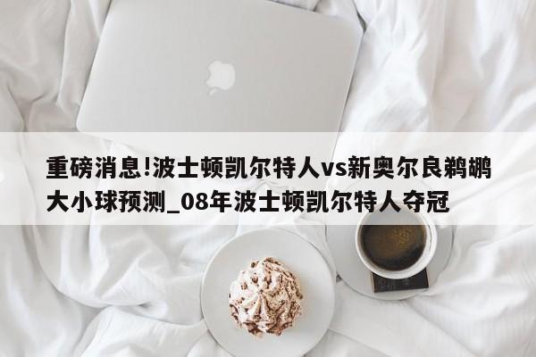 重磅消息!波士顿凯尔特人vs新奥尔良鹈鹕大小球预测_08年波士顿凯尔特人夺冠