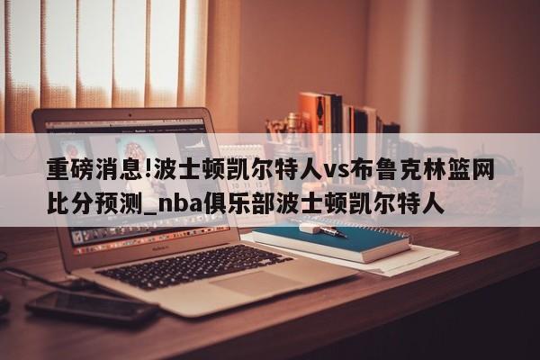 重磅消息!波士顿凯尔特人vs布鲁克林篮网比分预测_nba俱乐部波士顿凯尔特人