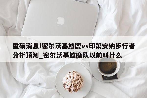 重磅消息!密尔沃基雄鹿vs印第安纳步行者分析预测_密尔沃基雄鹿队以前叫什么