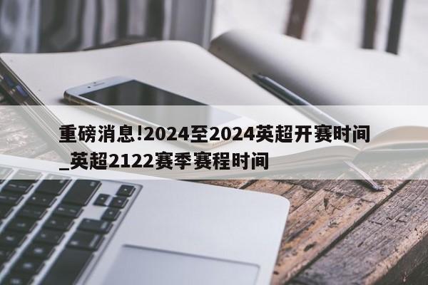 重磅消息!2024至2024英超开赛时间_英超2122赛季赛程时间