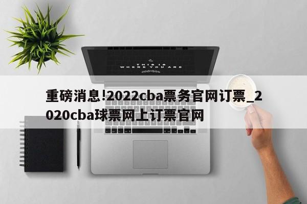 重磅消息!2022cba票务官网订票_2020cba球票网上订票官网