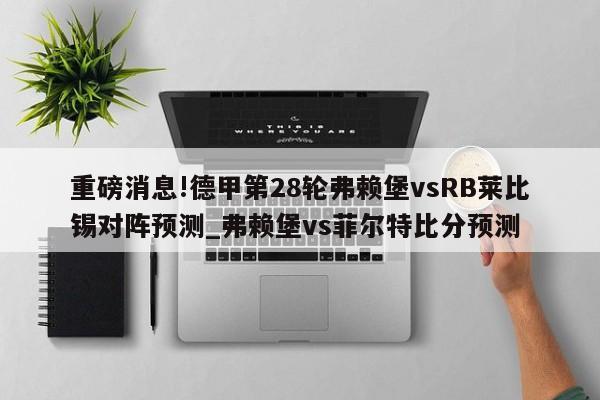 重磅消息!德甲第28轮弗赖堡vsRB莱比锡对阵预测_弗赖堡vs菲尔特比分预测