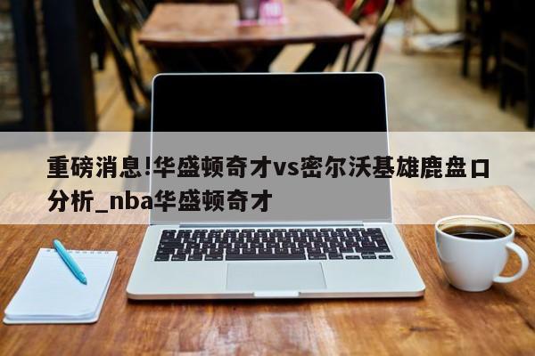 重磅消息!华盛顿奇才vs密尔沃基雄鹿盘口分析_nba华盛顿奇才