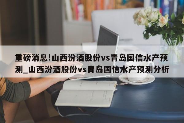 重磅消息!山西汾酒股份vs青岛国信水产预测_山西汾酒股份vs青岛国信水产预测分析