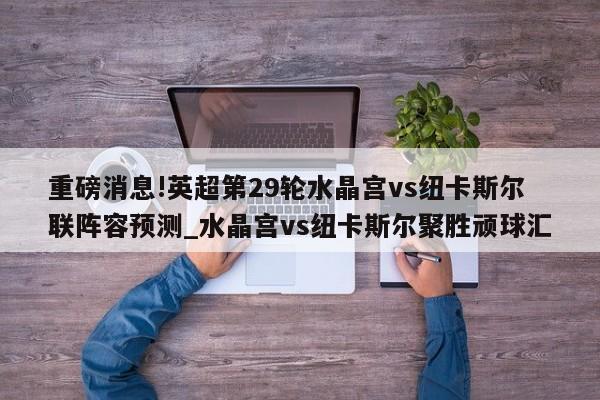 重磅消息!英超第29轮水晶宫vs纽卡斯尔联阵容预测_水晶宫vs纽卡斯尔聚胜顽球汇