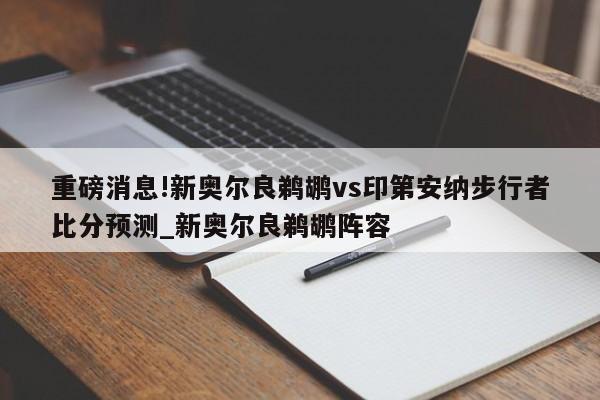 重磅消息!新奥尔良鹈鹕vs印第安纳步行者比分预测_新奥尔良鹈鹕阵容