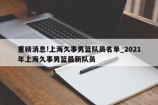 重磅消息!上海久事男篮队员名单_2021年上海久事男篮最新队员