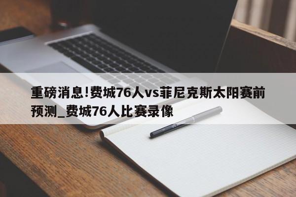 重磅消息!费城76人vs菲尼克斯太阳赛前预测_费城76人比赛录像