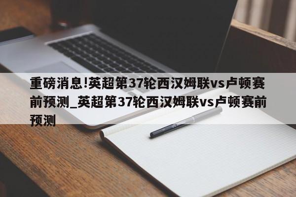 重磅消息!英超第37轮西汉姆联vs卢顿赛前预测_英超第37轮西汉姆联vs卢顿赛前预测