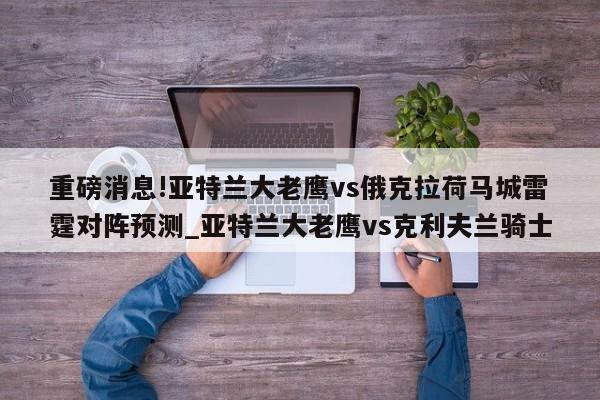 重磅消息!亚特兰大老鹰vs俄克拉荷马城雷霆对阵预测_亚特兰大老鹰vs克利夫兰骑士