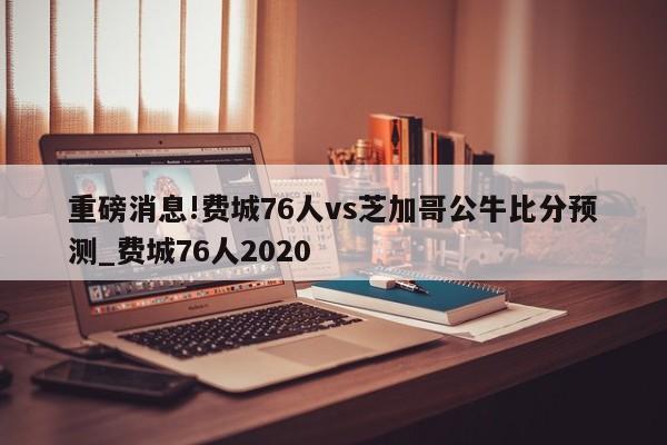 重磅消息!费城76人vs芝加哥公牛比分预测_费城76人2020