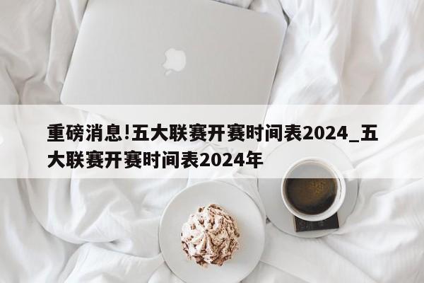 重磅消息!五大联赛开赛时间表2024_五大联赛开赛时间表2024年