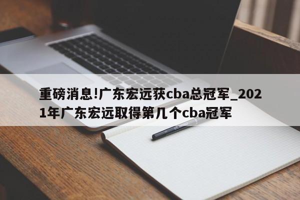 重磅消息!广东宏远获cba总冠军_2021年广东宏远取得第几个cba冠军