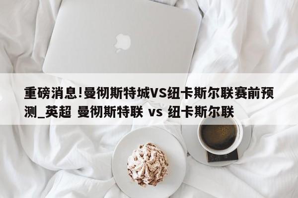 重磅消息!曼彻斯特城VS纽卡斯尔联赛前预测_英超 曼彻斯特联 vs 纽卡斯尔联