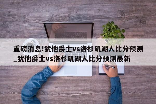 重磅消息!犹他爵士vs洛杉矶湖人比分预测_犹他爵士vs洛杉矶湖人比分预测最新