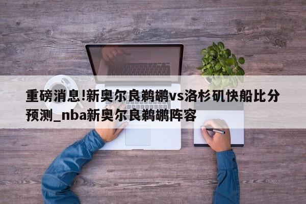 重磅消息!新奥尔良鹈鹕vs洛杉矶快船比分预测_nba新奥尔良鹈鹕阵容