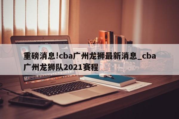 重磅消息!cba广州龙狮最新消息_cba广州龙狮队2021赛程