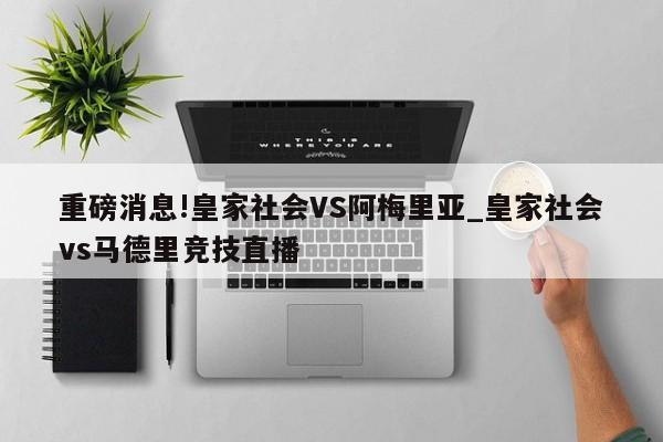 重磅消息!皇家社会VS阿梅里亚_皇家社会vs马德里竞技直播