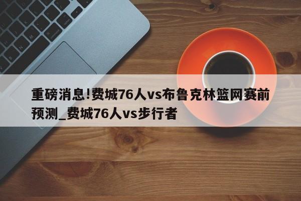 重磅消息!费城76人vs布鲁克林篮网赛前预测_费城76人vs步行者