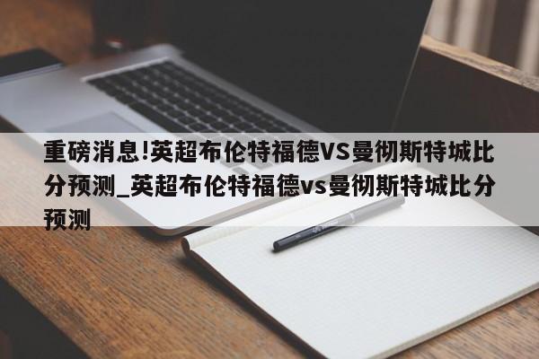 重磅消息!英超布伦特福德VS曼彻斯特城比分预测_英超布伦特福德vs曼彻斯特城比分预测