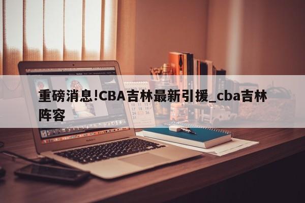 重磅消息!CBA吉林最新引援_cba吉林阵容