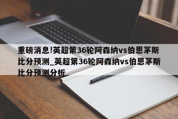 重磅消息!英超第36轮阿森纳vs伯恩茅斯比分预测_英超第36轮阿森纳vs伯恩茅斯比分预测分析