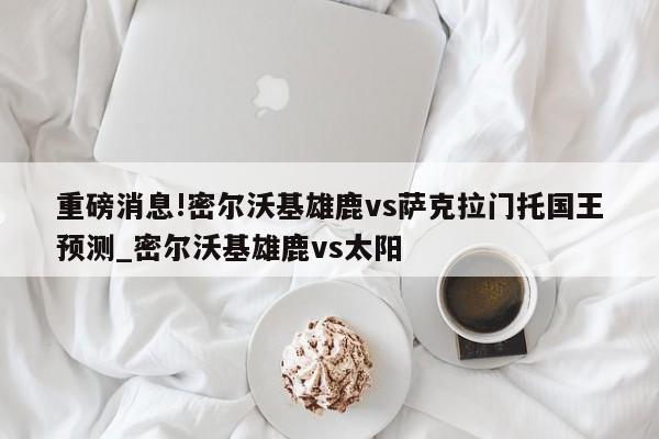 重磅消息!密尔沃基雄鹿vs萨克拉门托国王预测_密尔沃基雄鹿vs太阳