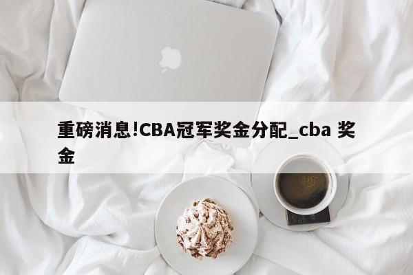 重磅消息!CBA冠军奖金分配_cba 奖金