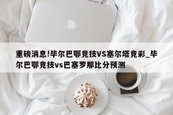 重磅消息!毕尔巴鄂竞技VS塞尔塔竞彩_毕尔巴鄂竞技vs巴塞罗那比分预测