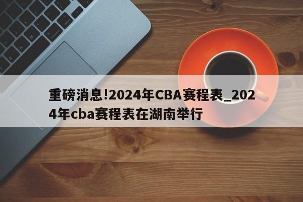 重磅消息!2024年CBA赛程表_2024年cba赛程表在湖南举行